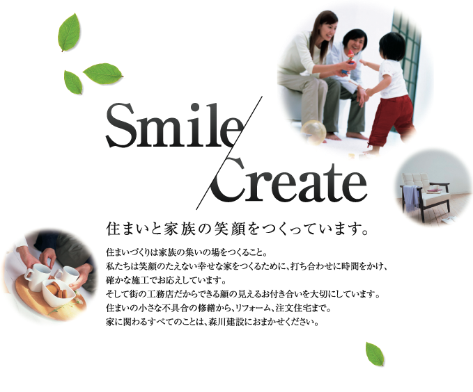 Smile/Create
住まいと家族の笑顔をつくっています。
住まいづくりは家族の集いの場をつくること。
私たちは笑顔のたえない幸せな家をつくるために、打ち合わせに時間をかけ、
確かな施工でお応えしています。
そして街の工務店だからできる顔の見えるお付き合いを大切にしています。
住まいの小さな不具合の修繕から、リフォーム、注文住宅まで。
家に関わるすべてのことは、森川建設におまかせください。